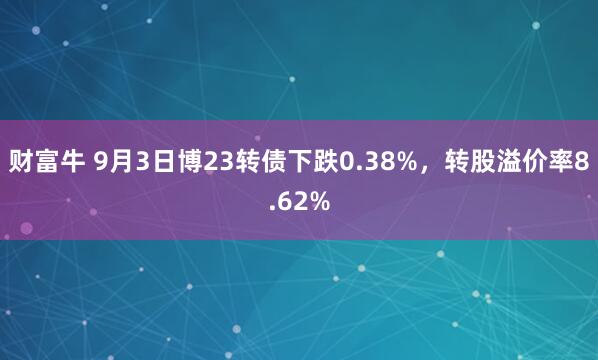 财富牛 9月3日博23转债下跌0.38%，转股溢价率8.62%