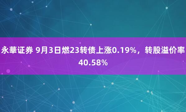 永華证券 9月3日燃23转债上涨0.19%，转股溢价率40.58%