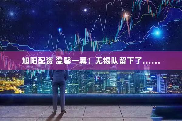 旭阳配资 温馨一幕！无锡队留下了……