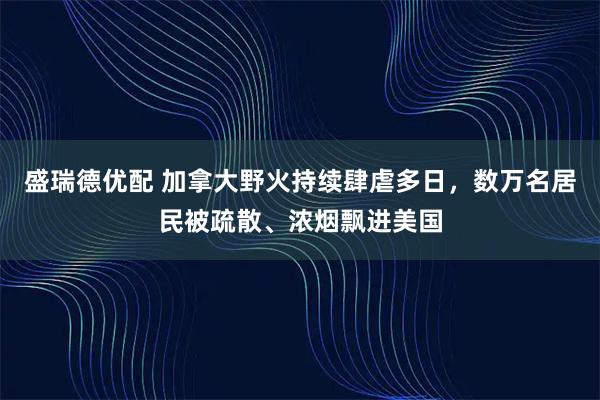 盛瑞德优配 加拿大野火持续肆虐多日，数万名居民被疏散、浓烟飘进美国