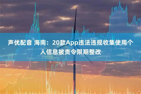 声优配音 海南：20款App违法违规收集使用个人信息被责令限期整改