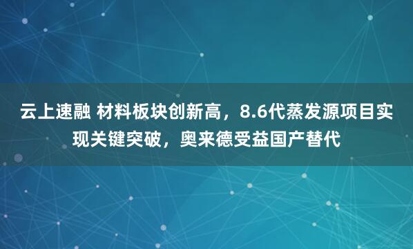 云上速融 材料板块创新高，8.6代蒸发源项目实现关键突破，奥来德受益国产替代
