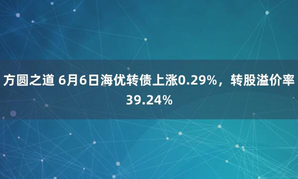 方圆之道 6月6日海优转债上涨0.29%，转股溢价率39.24%