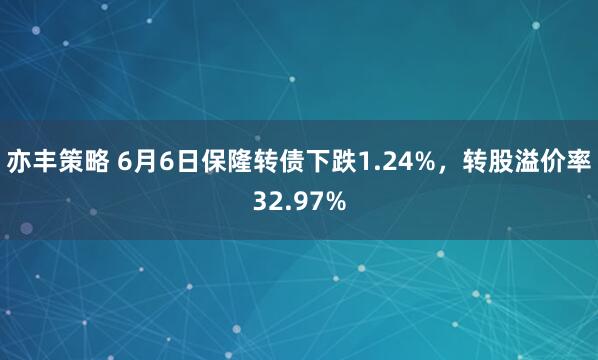 亦丰策略 6月6日保隆转债下跌1.24%，转股溢价率32.97%