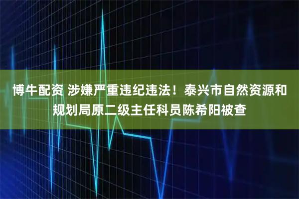 博牛配资 涉嫌严重违纪违法！泰兴市自然资源和规划局原二级主任科员陈希阳被查