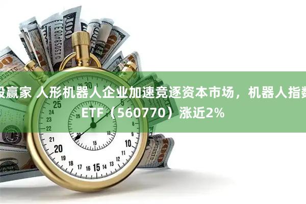 股赢家 人形机器人企业加速竞逐资本市场，机器人指数ETF（560770）涨近2%