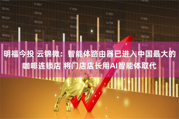 明福今投 云锦微：智能体路由器已进入中国最大的咖啡连锁店 将门店店长用AI智能体取代