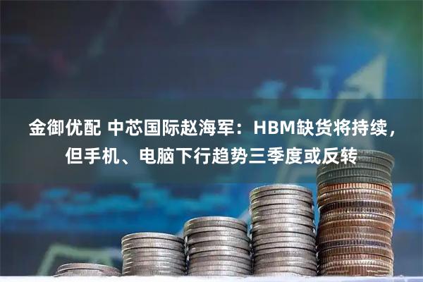金御优配 中芯国际赵海军：HBM缺货将持续，但手机、电脑下行趋势三季度或反转