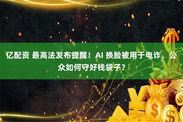 亿配资 最高法发布提醒！AI 换脸被用于电诈，公众如何守好钱袋子？