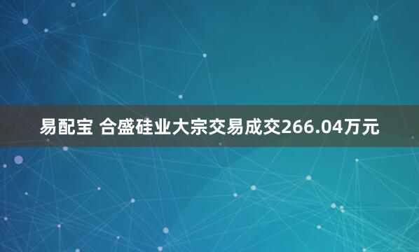 易配宝 合盛硅业大宗交易成交266.04万元