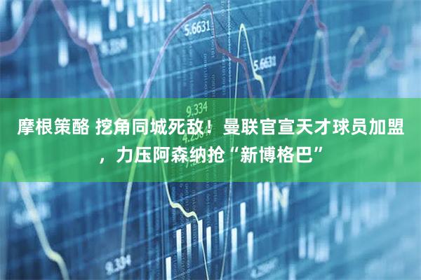摩根策酪 挖角同城死敌！曼联官宣天才球员加盟，力压阿森纳抢“新博格巴”